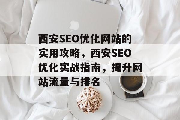 西安SEO优化网站的实用攻略,西安SEO优化实战指南,提升网站流量与排名 西安SEO优化网站的实用攻略,西安SEO优化实战指南,提升网站流量与排名