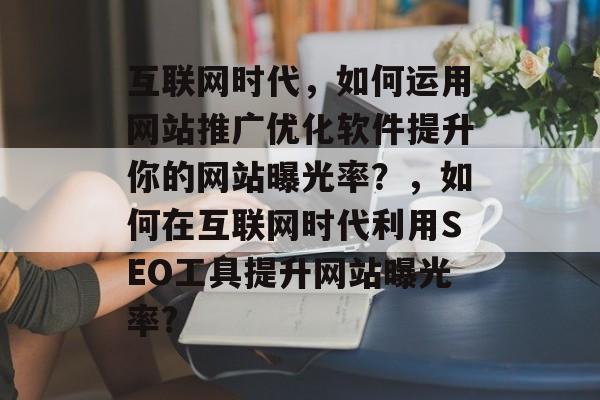 互联网时代,如何运用网站推广优化软件提升你的网站曝光率?,如何在互联网时代利用SEO工具提升网站曝光率? 互联网时代,如何运用网站推广优化软件提升你的网站曝光率?,如何在互联网时代利用SEO工具提升网站曝光率?