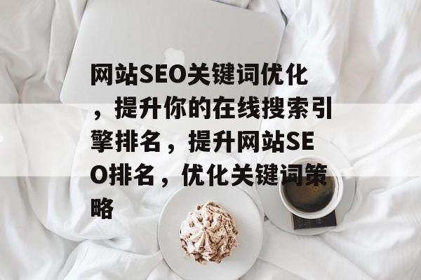网站SEO关键词优化,提升你的在线搜索引擎排名,提升网站SEO排名,优化关键词策略 网站SEO关键词优化,提升你的在线搜索引擎排名,提升网站SEO排名,优化关键词策略