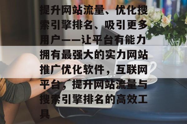 提升网站流量、优化搜索引擎排名、吸引更多用户——让平台有能力拥有最强大的实力网站推广优化软件,互联网平台,提升网站流量与搜索引擎排名的高效工具 提升网站流量、优化搜索引擎排名、吸引更多用户——让平台有能力拥有最强大的实力网站推广优化软件,互联网平台,提升网站流量与搜索引擎排名的高效工具