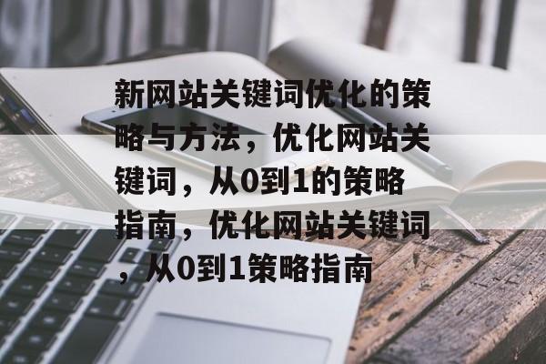 新网站关键词优化的策略与方法，优化网站关键词，从0到1的策略指南，优化网站关键词，从0到1策略指南