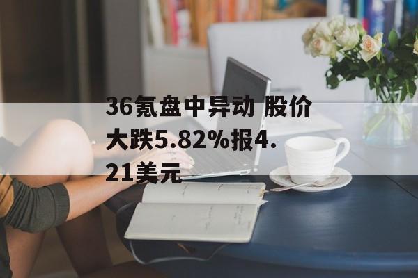 36氪盘中异动 股价大跌5.82%报4.21美元 36氪盘中异动 股价大跌5.82%报4.21美元