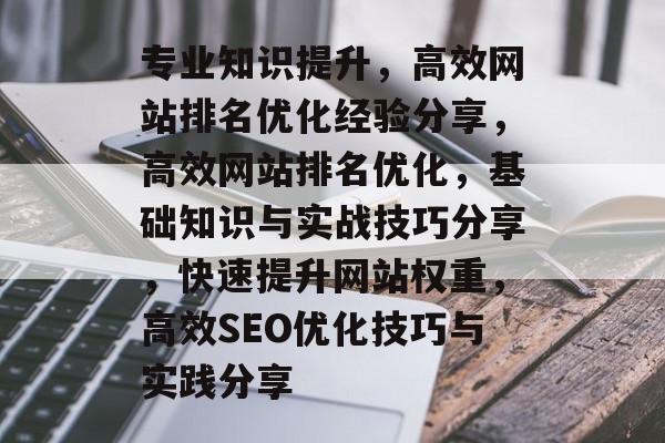 专业知识提升,高效网站排名优化经验分享,高效网站排名优化,基础知识与实战技巧分享,快速提升网站权重,高效SEO优化技巧与实践分享 专业知识提升,高效网站排名优化经验分享,高效网站排名优化,基础知识与实战技巧分享,快速提升网站权重,高效SEO优化技巧与实践分享