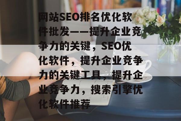 网站SEO排名优化软件批发——提升企业竞争力的关键,SEO优化软件,提升企业竞争力的关键工具,提升企业竞争力,搜索引擎优化软件推荐 网站SEO排名优化软件批发——提升企业竞争力的关键,SEO优化软件,提升企业竞争力的关键工具,提升企业竞争力,搜索引擎优化软件推荐