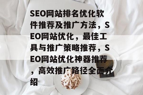 SEO网站排名优化软件推荐及推广方法，SEO网站优化，最佳工具与推广策略推荐，SEO网站优化神器推荐，高效推广路径全面介绍