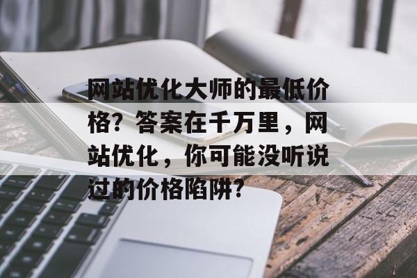 网站优化大师的最低价格?答案在千万里,网站优化,你可能没听说过的价格陷阱? 网站优化大师的最低价格?答案在千万里,网站优化,你可能没听说过的价格陷阱?