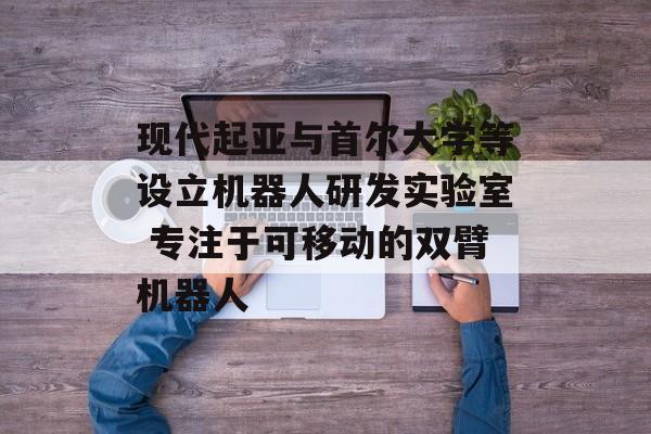 现代起亚与首尔大学等设立机器人研发实验室 专注于可移动的双臂机器人