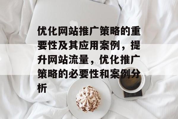 优化网站推广策略的重要性及其应用案例,提升网站流量,优化推广策略的必要性和案例分析 优化网站推广策略的重要性及其应用案例,提升网站流量,优化推广策略的必要性和案例分析