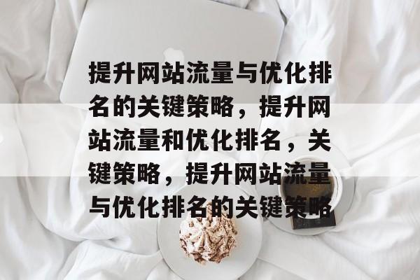 提升网站流量与优化排名的关键策略，提升网站流量和优化排名，关键策略，提升网站流量与优化排名的关键策略