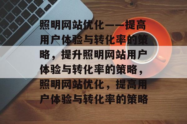 照明网站优化——提高用户体验与转化率的策略，提升照明网站用户体验与转化率的策略，照明网站优化，提高用户体验与转化率的策略