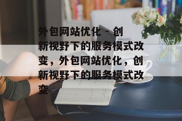 外包网站优化 - 创新视野下的服务模式改变,外包网站优化,创新视野下的服务模式改变 外包网站优化 - 创新视野下的服务模式改变,外包网站优化,创新视野下的服务模式改变