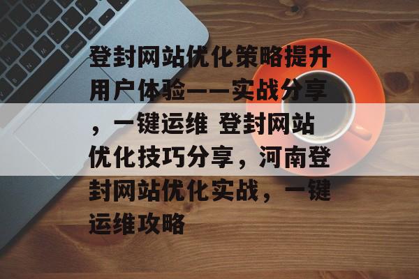 登封网站优化策略提升用户体验——实战分享，一键运维 登封网站优化技巧分享，河南登封网站优化实战，一键运维攻略