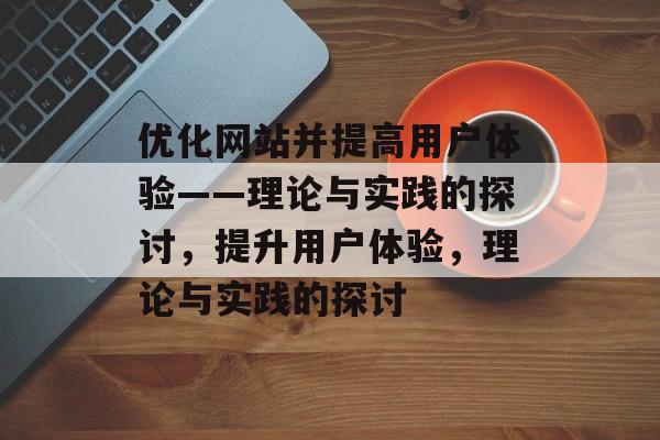 优化网站并提高用户体验——理论与实践的探讨,提升用户体验,理论与实践的探讨 优化网站并提高用户体验——理论与实践的探讨,提升用户体验,理论与实践的探讨