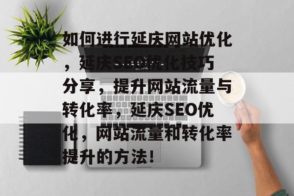 如何进行延庆网站优化，延庆SEO优化技巧分享，提升网站流量与转化率，延庆SEO优化，网站流量和转化率提升的方法！