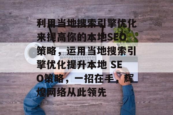 利用当地搜索引擎优化来提高你的本地SEO策略，运用当地搜索引擎优化提升本地 SEO策略，一招在手，辉煌网络从此领先