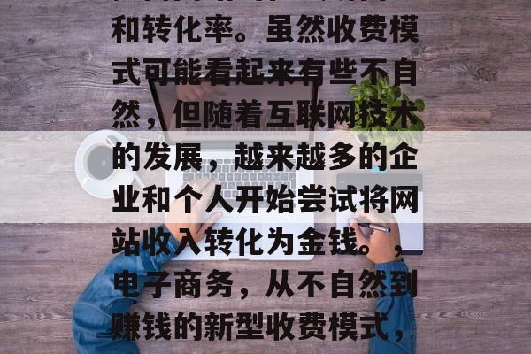 优化网站收费,是一种有效的方法,可以帮助提高网站的在线访问量和转化率。虽然收费模式可能看起来有些不自然,但随着互联网技术的发展,越来越多的企业和个人开始尝试将网站收入转化为金钱。,电子商务,从不自然到赚钱的新型收费模式,免费商业模式转型为盈利模式,电商如何创新并抓住机会? 优化网站收费,是一种有效的方法,可以帮助提高网站的在线访问量和转化率。虽然收费模式可能看起来有些不自然,但随着互联网技术的发展,越来越多的企业和个人开始尝试将网站收入转化为金钱。,电子商务,从不自然到赚钱的新型收费模式,免费商业模式转型为盈利模式,电商如何创新并抓住机会?