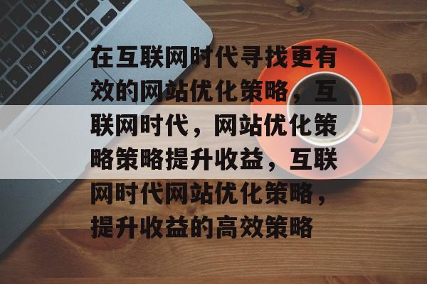 在互联网时代寻找更有效的网站优化策略，互联网时代，网站优化策略策略提升收益，互联网时代网站优化策略，提升收益的高效策略