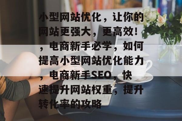 小型网站优化，让你的网站更强大，更高效！，电商新手必学，如何提高小型网站优化能力，电商新手SEO，快速提升网站权重，提升转化率的攻略