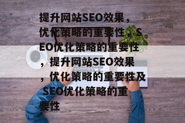 提升网站SEO效果,优化策略的重要性,SEO优化策略的重要性,提升网站SEO效果,优化策略的重要性及 SEO优化策略的重要性 提升网站SEO效果,优化策略的重要性,SEO优化策略的重要性,提升网站SEO效果,优化策略的重要性及 SEO优化策略的重要性
