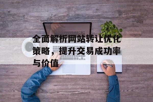 全面解析网站转让优化策略，提升交易成功率与价值