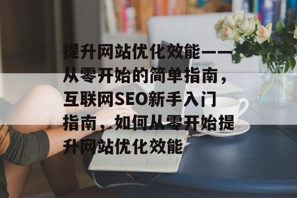 提升网站优化效能——从零开始的简单指南,互联网SEO新手入门指南,如何从零开始提升网站优化效能 提升网站优化效能——从零开始的简单指南,互联网SEO新手入门指南,如何从零开始提升网站优化效能