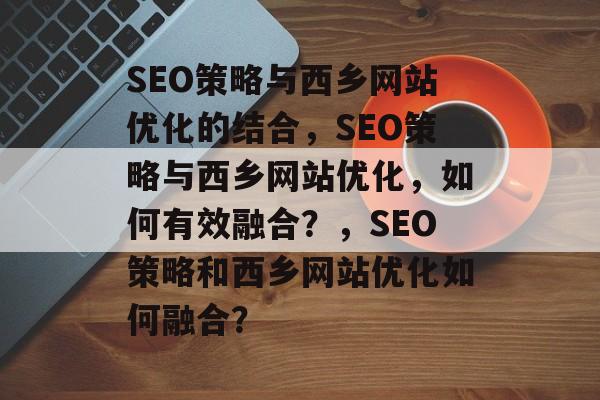 SEO策略与西乡网站优化的结合，SEO策略与西乡网站优化，如何有效融合？，SEO策略和西乡网站优化如何融合？