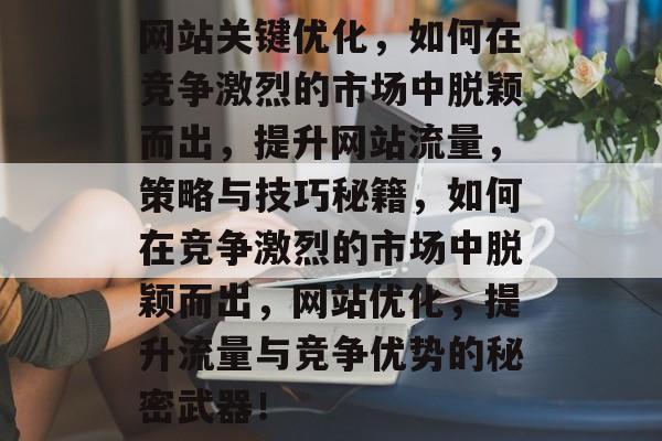 网站关键优化,如何在竞争激烈的市场中脱颖而出,提升网站流量,策略与技巧秘籍,如何在竞争激烈的市场中脱颖而出,网站优化,提升流量与竞争优势的秘密武器! 网站关键优化,如何在竞争激烈的市场中脱颖而出,提升网站流量,策略与技巧秘籍,如何在竞争激烈的市场中脱颖而出,网站优化,提升流量与竞争优势的秘密武器!