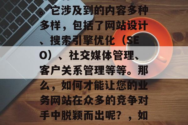 在互联网上,业网站优化这个概念已经成为了许多行业企业的关注点。它涉及到的内容多种多样,包括了网站设计、搜索引擎优化(SEO)、社交媒体管理、客户关系管理等等。那么,如何才能让您的业务网站在众多的竞争对手中脱颖而出呢?,如何在互联网竞争激烈的环境中提升您的业务网站排名和用户粘性? 在互联网上,业网站优化这个概念已经成为了许多行业企业的关注点。它涉及到的内容多种多样,包括了网站设计、搜索引擎优化(SEO)、社交媒体管理、客户关系管理等等。那么,如何才能让您的业务网站在众多的竞争对手中脱颖而出呢?,如何在互联网竞争激烈的环境中提升您的业务网站排名和用户粘性?