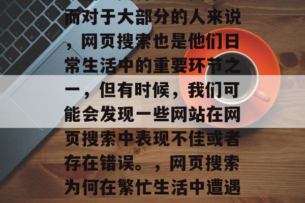 在今天快节奏的生活中,人们每天都在忙碌于工作、学习和生活,寻找信息变得更加困难。而对于大部分的人来说,网页搜索也是他们日常生活中的重要环节之一,但有时候,我们可能会发现一些网站在网页搜索中表现不佳或者存在错误。,网页搜索为何在繁忙生活中遭遇到问题?如何优化网页性能提高搜索引擎排名呢?,网页索不佳,原因分析及优化策略 在今天快节奏的生活中,人们每天都在忙碌于工作、学习和生活,寻找信息变得更加困难。而对于大部分的人来说,网页搜索也是他们日常生活中的重要环节之一,但有时候,我们可能会发现一些网站在网页搜索中表现不佳或者存在错误。,网页搜索为何在繁忙生活中遭遇到问题?如何优化网页性能提高搜索引擎排名呢?,网页索不佳,原因分析及优化策略