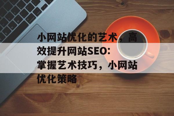 小网站优化的艺术,高效提升网站SEO: 掌握艺术技巧,小网站优化策略 小网站优化的艺术,高效提升网站SEO: 掌握艺术技巧,小网站优化策略