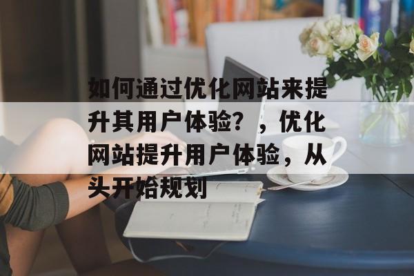 如何通过优化网站来提升其用户体验?,优化网站提升用户体验,从头开始规划 如何通过优化网站来提升其用户体验?,优化网站提升用户体验,从头开始规划