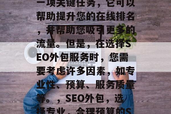 SEO优化网站外包是一项关键任务，它可以帮助提升您的在线排名，并帮助您吸引更多的流量。但是，在选择SEO外包服务时，您需要考虑许多因素，如专业性、预算、服务质量等。，SEO外包，选择专业，合理预算的SEO服务。