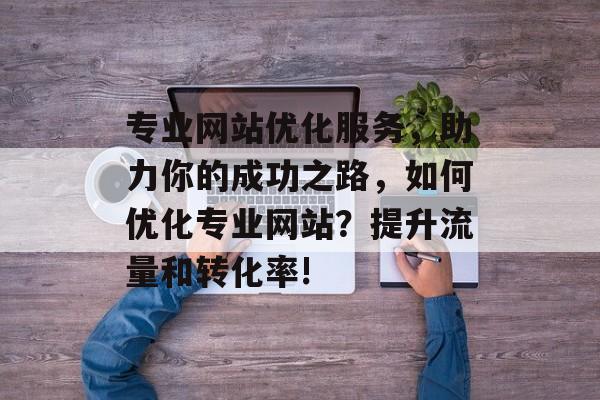 专业网站优化服务，助力你的成功之路，如何优化专业网站？提升流量和转化率!