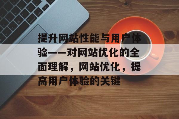 提升网站性能与用户体验——对网站优化的全面理解，网站优化，提高用户体验的关键