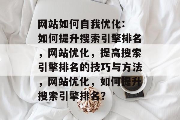 网站如何自我优化: 如何提升搜索引擎排名，网站优化，提高搜索引擎排名的技巧与方法，网站优化，如何提升搜索引擎排名？