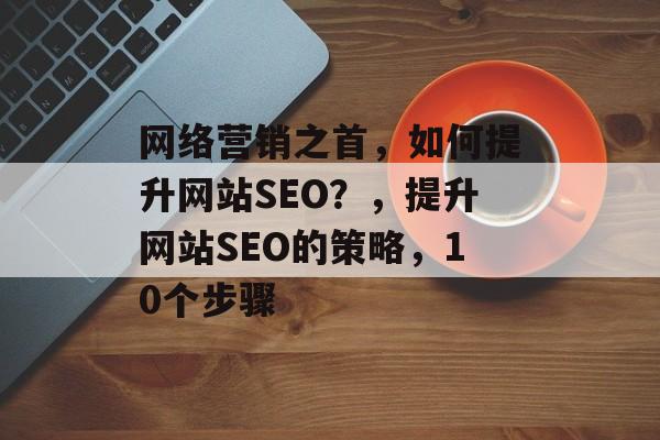 网络营销之首,如何提升网站SEO?,提升网站SEO的策略,10个步骤 网络营销之首,如何提升网站SEO?,提升网站SEO的策略,10个步骤