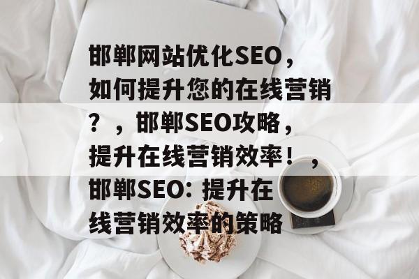 邯郸网站优化SEO，如何提升您的在线营销？，邯郸SEO攻略，提升在线营销效率！，邯郸SEO: 提升在线营销效率的策略