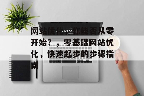 网站优化，你能否从零开始？，零基础网站优化，快速起步的步骤指南