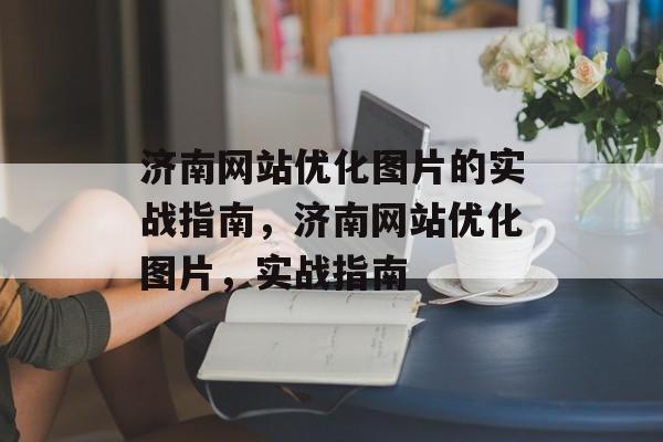济南网站优化图片的实战指南，济南网站优化图片，实战指南