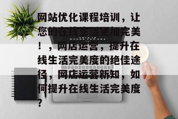 网站优化课程培训,让您的在线生活更加完美!,网店运营,提升在线生活完美度的绝佳途径,网店运营新知,如何提升在线生活完美度? 网站优化课程培训,让您的在线生活更加完美!,网店运营,提升在线生活完美度的绝佳途径,网店运营新知,如何提升在线生活完美度?