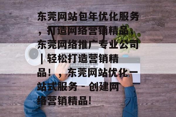 东莞网站包年优化服务,打造网络营销精品,东莞网络推广专业公司 | 轻松打造营销精品!,东莞网站优化一站式服务 - 创建网络营销精品! 东莞网站包年优化服务,打造网络营销精品,东莞网络推广专业公司 | 轻松打造营销精品!,东莞网站优化一站式服务 - 创建网络营销精品!