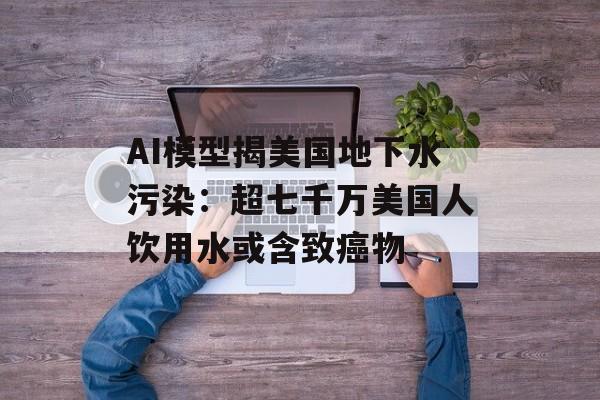 AI模型揭美国地下水污染:超七千万美国人饮用水或含致癌物 AI模型揭美国地下水污染:超七千万美国人饮用水或含致癌物
