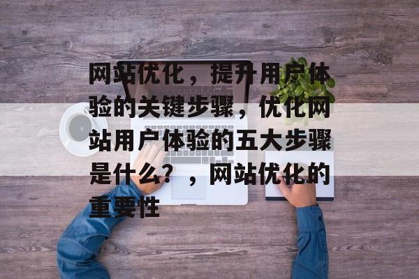网站优化，提升用户体验的关键步骤，优化网站用户体验的五大步骤是什么？，网站优化的重要性