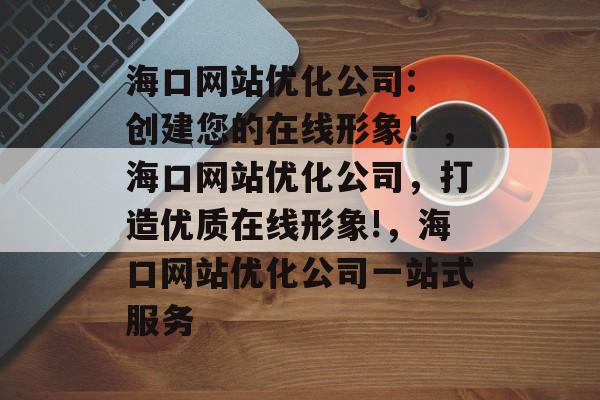 海口网站优化公司: 创建您的在线形象！，海口网站优化公司，打造优质在线形象!，海口网站优化公司一站式服务