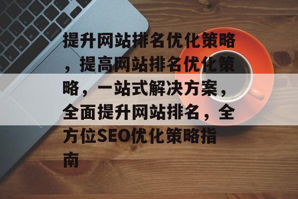 提升网站排名优化策略,提高网站排名优化策略,一站式解决方案,全面提升网站排名,全方位SEO优化策略指南 提升网站排名优化策略,提高网站排名优化策略,一站式解决方案,全面提升网站排名,全方位SEO优化策略指南