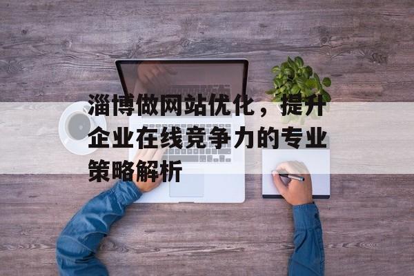 淄博做网站优化,提升企业在线竞争力的专业策略解析 淄博做网站优化,提升企业在线竞争力的专业策略解析