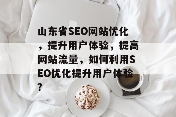 山东省SEO网站优化,提升用户体验,提高网站流量,如何利用SEO优化提升用户体验? 山东省SEO网站优化,提升用户体验,提高网站流量,如何利用SEO优化提升用户体验?