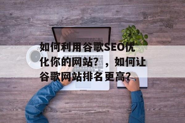 如何利用谷歌SEO优化你的网站?,如何让谷歌网站排名更高? 如何利用谷歌SEO优化你的网站?,如何让谷歌网站排名更高?