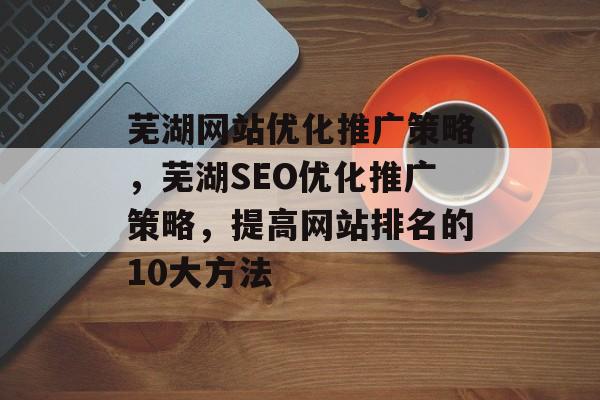 芜湖网站优化推广策略,芜湖SEO优化推广策略,提高网站排名的10大方法 芜湖网站优化推广策略,芜湖SEO优化推广策略,提高网站排名的10大方法