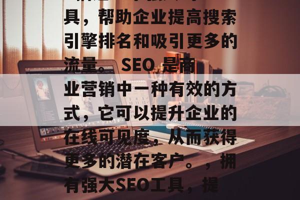 SEO优化公司的网站: 描述一个强大的工具，帮助企业提高搜索引擎排名和吸引更多的流量。 SEO 是商业营销中一种有效的方式，它可以提升企业的在线可见度，从而获得更多的潜在客户。，拥有强大SEO工具，提升企业在线可见度的利器！